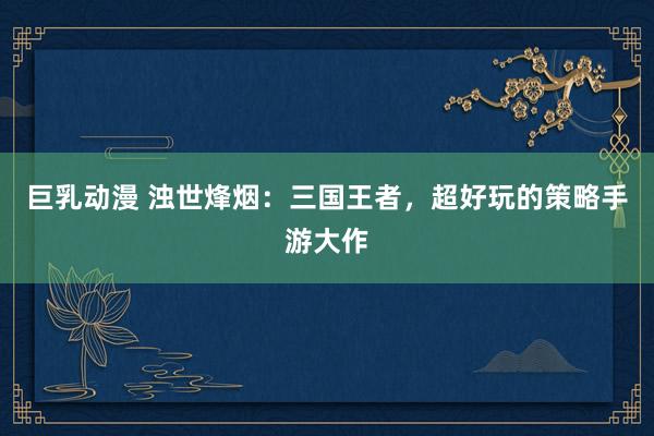 巨乳动漫 浊世烽烟：三国王者，超好玩的策略手游大作