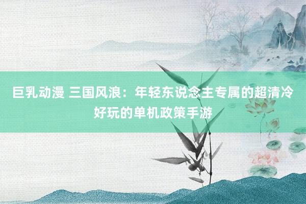 巨乳动漫 三国风浪：年轻东说念主专属的超清冷好玩的单机政策手游
