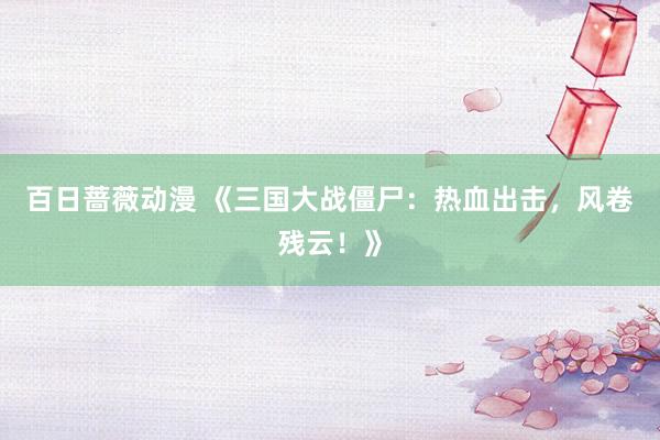 百日蔷薇动漫 《三国大战僵尸：热血出击，风卷残云！》