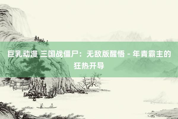 巨乳动漫 三国战僵尸：无敌版醒悟 - 年青霸主的狂热开导