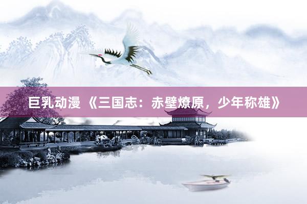 巨乳动漫 《三国志：赤壁燎原，少年称雄》