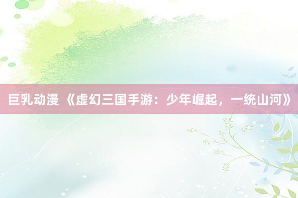 巨乳动漫 《虚幻三国手游：少年崛起，一统山河》
