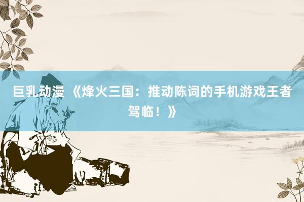 巨乳动漫 《烽火三国：推动陈词的手机游戏王者驾临！》