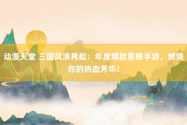 动漫天堂 三国风浪再起：年度爆款策略手游，燃烧你的热血芳华！