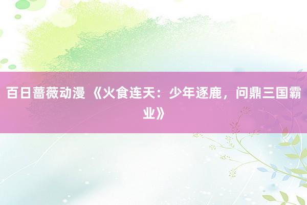 百日蔷薇动漫 《火食连天：少年逐鹿，问鼎三国霸业》
