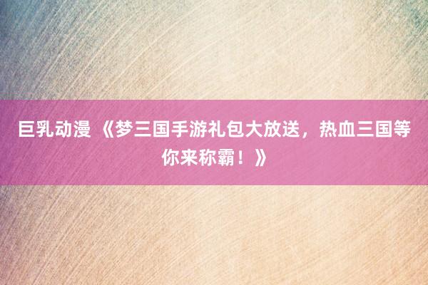 巨乳动漫 《梦三国手游礼包大放送，热血三国等你来称霸！》