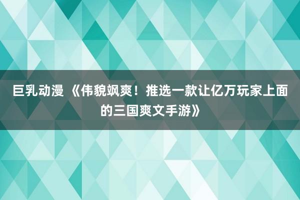 巨乳动漫 《伟貌飒爽！推选一款让亿万玩家上面的三国爽文手游》