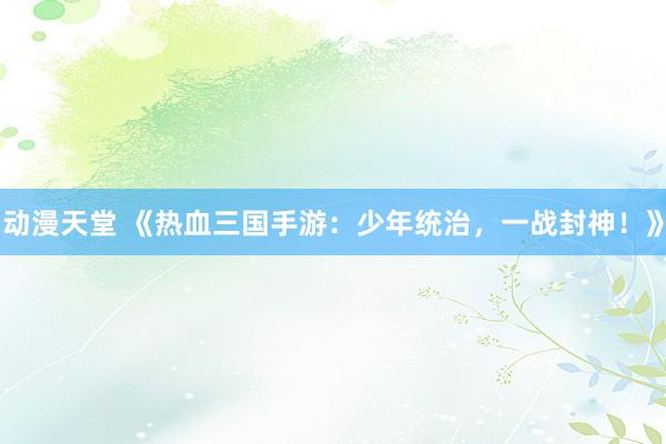 动漫天堂 《热血三国手游：少年统治，一战封神！》