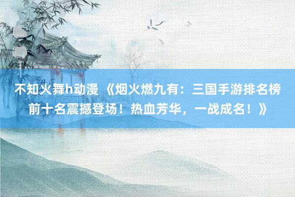 不知火舞h动漫 《烟火燃九有：三国手游排名榜前十名震撼登场！热血芳华，一战成名！》