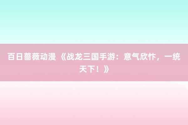 百日蔷薇动漫 《战龙三国手游：意气欣忭，一统天下！》