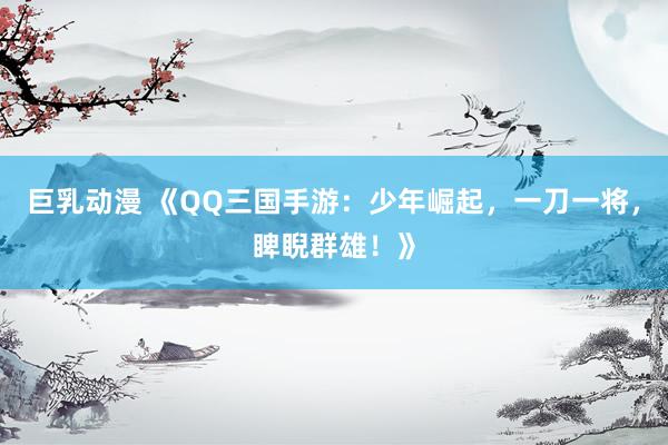巨乳动漫 《QQ三国手游：少年崛起，一刀一将，睥睨群雄！》