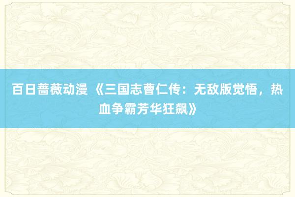 百日蔷薇动漫 《三国志曹仁传：无敌版觉悟，热血争霸芳华狂飙》