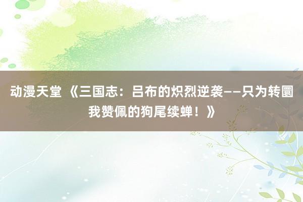 动漫天堂 《三国志：吕布的炽烈逆袭——只为转圜我赞佩的狗尾续蝉！》