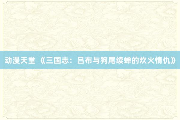 动漫天堂 《三国志：吕布与狗尾续蝉的炊火情仇》
