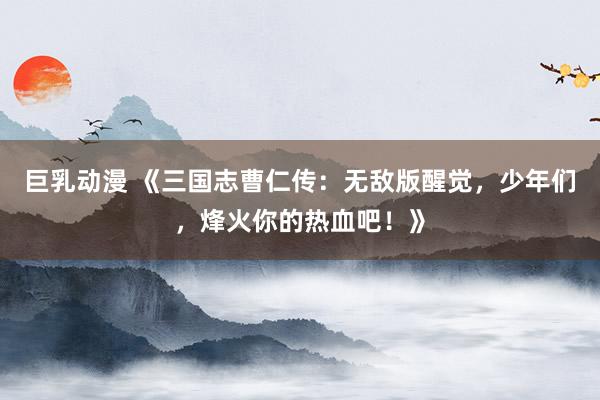 巨乳动漫 《三国志曹仁传：无敌版醒觉，少年们，烽火你的热血吧！》