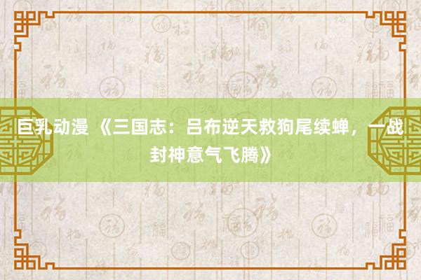 巨乳动漫 《三国志：吕布逆天救狗尾续蝉，一战封神意气飞腾》