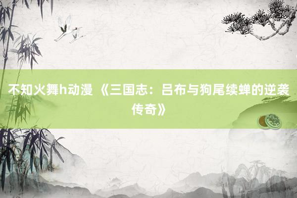 不知火舞h动漫 《三国志：吕布与狗尾续蝉的逆袭传奇》