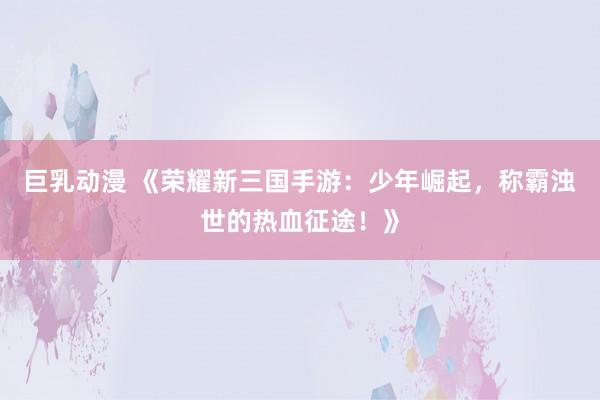 巨乳动漫 《荣耀新三国手游：少年崛起，称霸浊世的热血征途！》