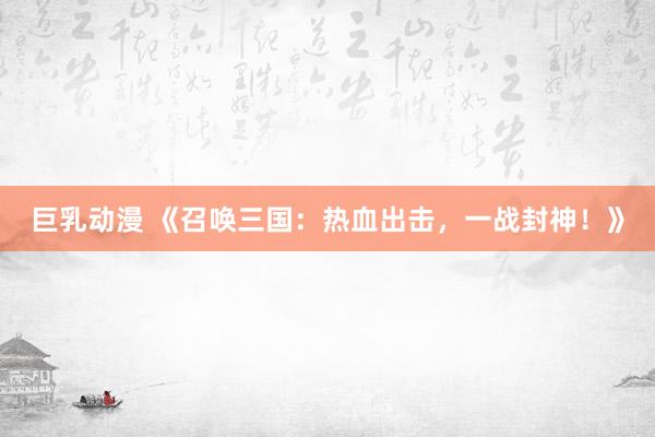 巨乳动漫 《召唤三国：热血出击，一战封神！》