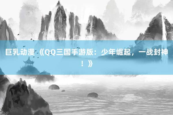 巨乳动漫 《QQ三国手游版：少年崛起，一战封神！》