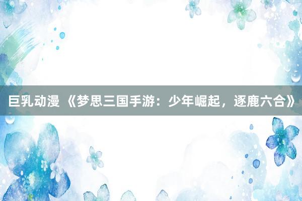 巨乳动漫 《梦思三国手游：少年崛起，逐鹿六合》