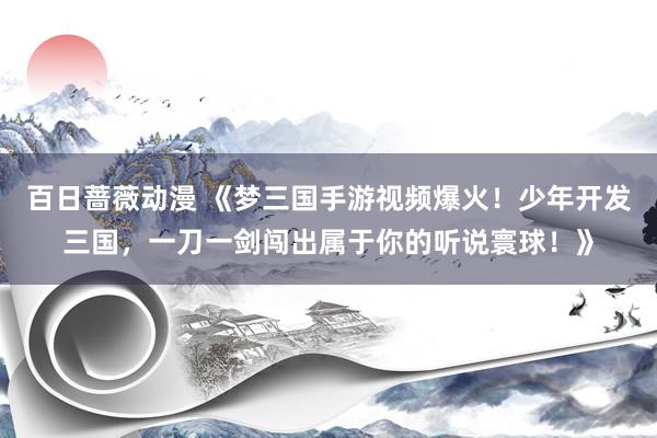 百日蔷薇动漫 《梦三国手游视频爆火！少年开发三国，一刀一剑闯出属于你的听说寰球！》