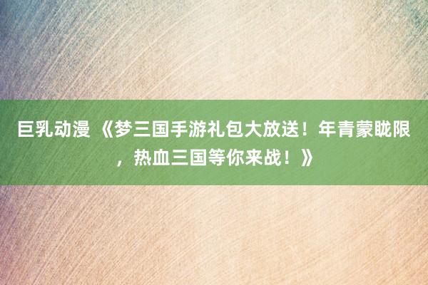 巨乳动漫 《梦三国手游礼包大放送！年青蒙眬限，热血三国等你来战！》