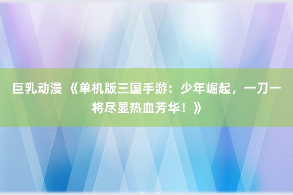 巨乳动漫 《单机版三国手游：少年崛起，一刀一将尽显热血芳华！》