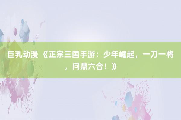 巨乳动漫 《正宗三国手游：少年崛起，一刀一将，问鼎六合！》