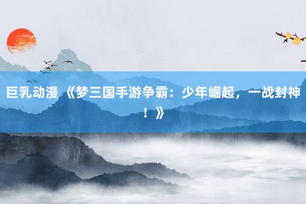 巨乳动漫 《梦三国手游争霸：少年崛起，一战封神！》