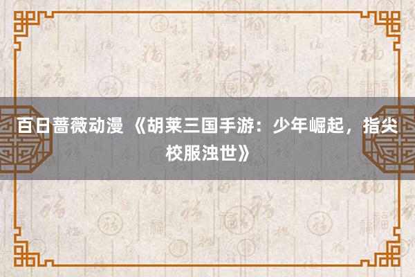 百日蔷薇动漫 《胡莱三国手游：少年崛起，指尖校服浊世》