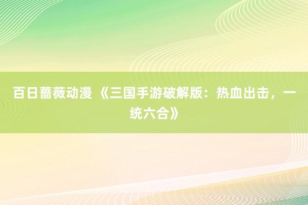 百日蔷薇动漫 《三国手游破解版：热血出击，一统六合》