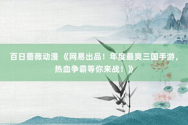 百日蔷薇动漫 《网易出品！年度最爽三国手游，热血争霸等你来战！》
