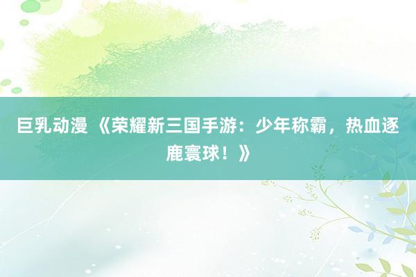 巨乳动漫 《荣耀新三国手游：少年称霸，热血逐鹿寰球！》