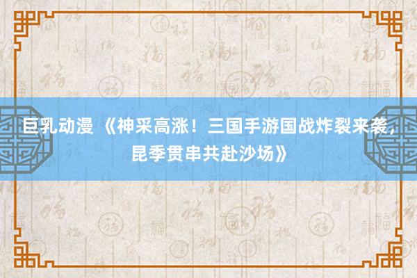巨乳动漫 《神采高涨！三国手游国战炸裂来袭，昆季贯串共赴沙场》