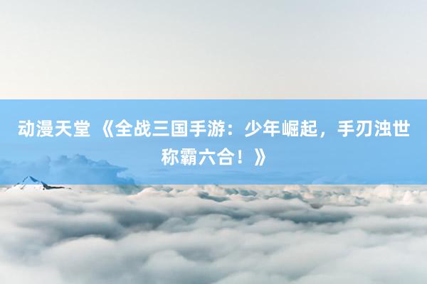 动漫天堂 《全战三国手游：少年崛起，手刃浊世称霸六合！》