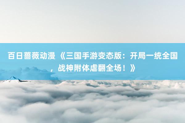 百日蔷薇动漫 《三国手游变态版：开局一统全国，战神附体虐翻全场！》