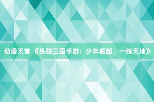 动漫天堂 《纵脱三国手游：少年崛起，一统天地》