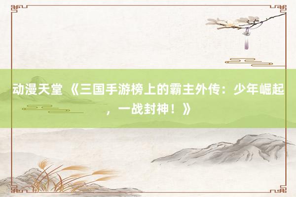 动漫天堂 《三国手游榜上的霸主外传：少年崛起，一战封神！》