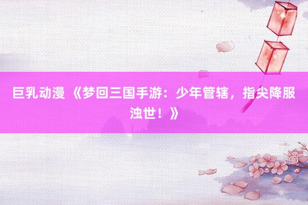 巨乳动漫 《梦回三国手游：少年管辖，指尖降服浊世！》