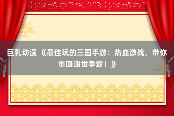 巨乳动漫 《最佳玩的三国手游：热血激战，带你重回浊世争霸！》