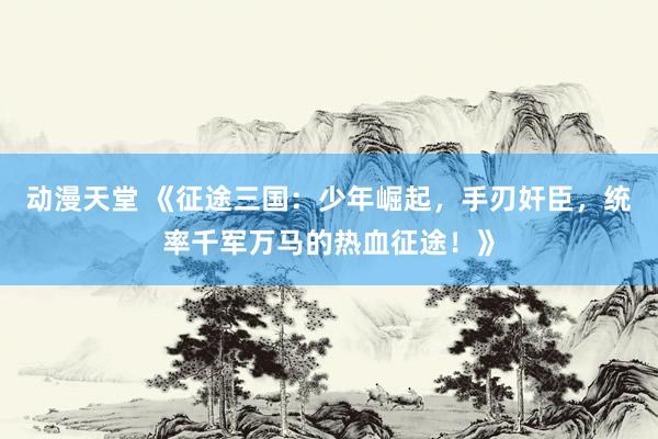 动漫天堂 《征途三国：少年崛起，手刃奸臣，统率千军万马的热血征途！》