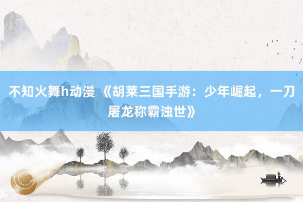 不知火舞h动漫 《胡莱三国手游：少年崛起，一刀屠龙称霸浊世》