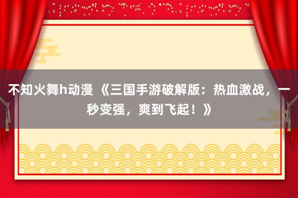 不知火舞h动漫 《三国手游破解版：热血激战，一秒变强，爽到飞起！》