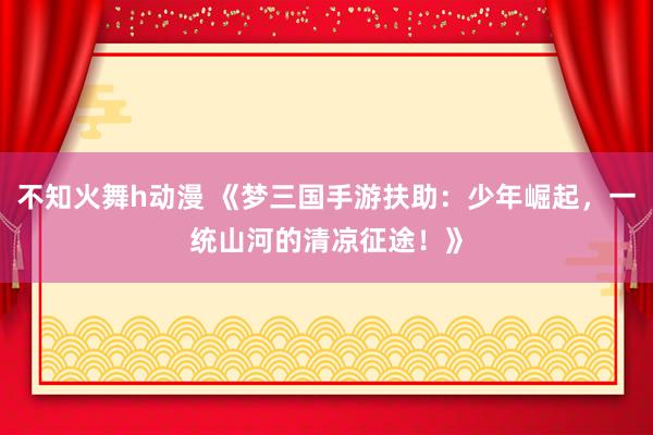 不知火舞h动漫 《梦三国手游扶助：少年崛起，一统山河的清凉征途！》