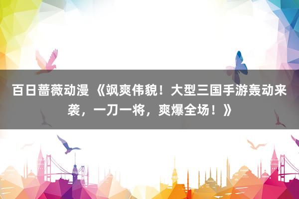 百日蔷薇动漫 《飒爽伟貌！大型三国手游轰动来袭，一刀一将，爽爆全场！》