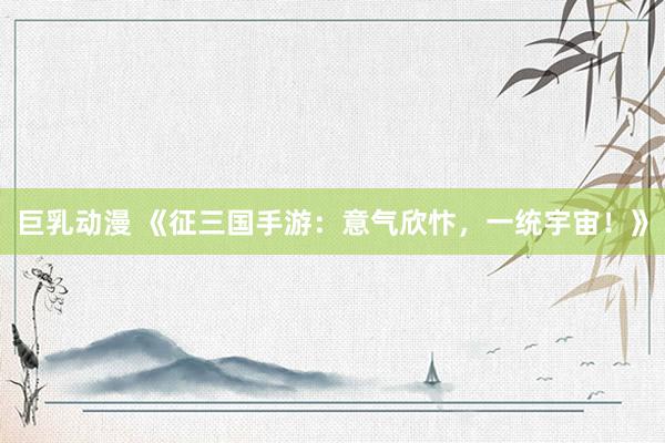 巨乳动漫 《征三国手游：意气欣忭，一统宇宙！》