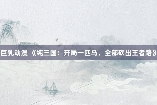 巨乳动漫 《纯三国：开局一匹马，全部砍出王者路》