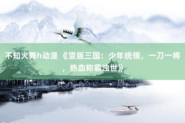 不知火舞h动漫 《竖版三国：少年统领，一刀一将，热血称霸浊世》