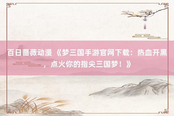百日蔷薇动漫 《梦三国手游官网下载：热血开黑，点火你的指尖三国梦！》